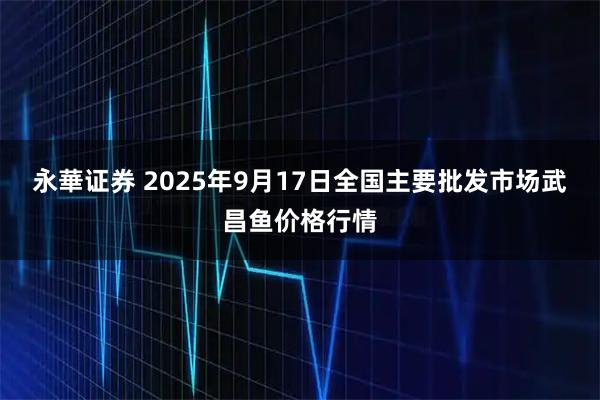 永華证券 2025年9月17日全国主要批发市场武昌鱼价格行情