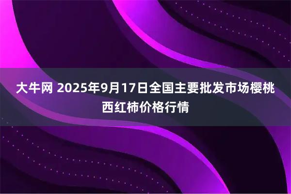 大牛网 2025年9月17日全国主要批发市场樱桃西红柿价格行情