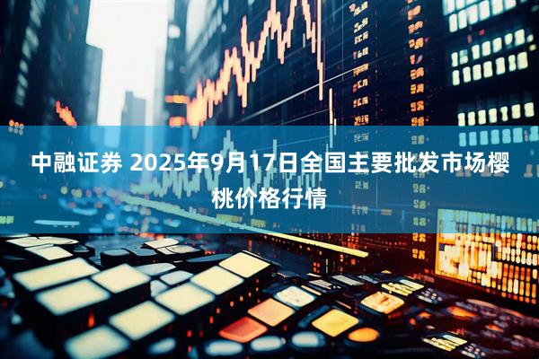 中融证券 2025年9月17日全国主要批发市场樱桃价格行情