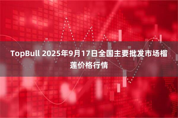 TopBull 2025年9月17日全国主要批发市场榴莲价格行情