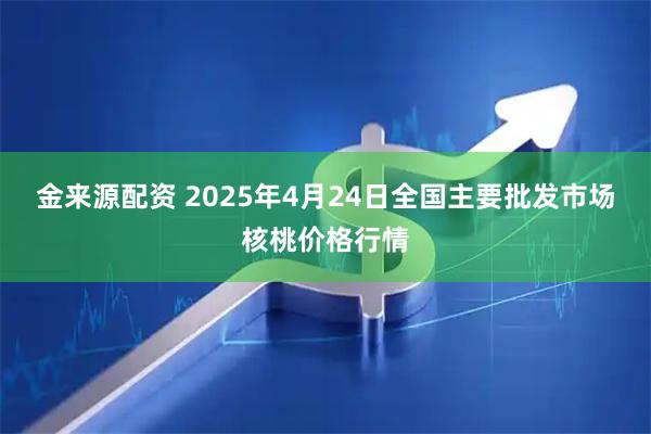金来源配资 2025年4月24日全国主要批发市场核桃价格行情