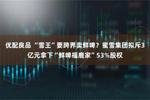 优配良品 “雪王”要跨界卖鲜啤?蜜雪集团拟斥3亿元拿下“鲜啤福鹿家”53%股权