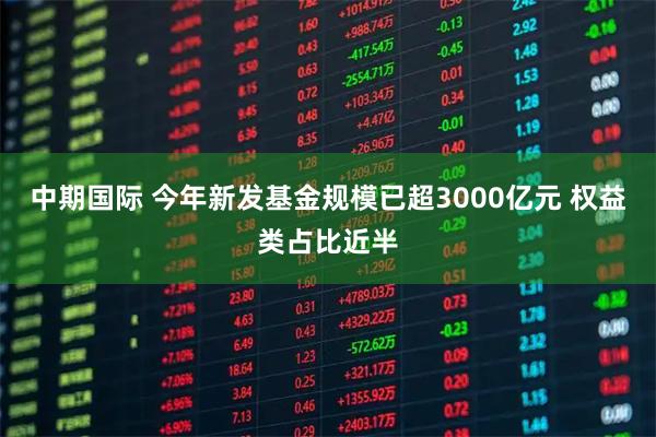 中期国际 今年新发基金规模已超3000亿元 权益类占比近半