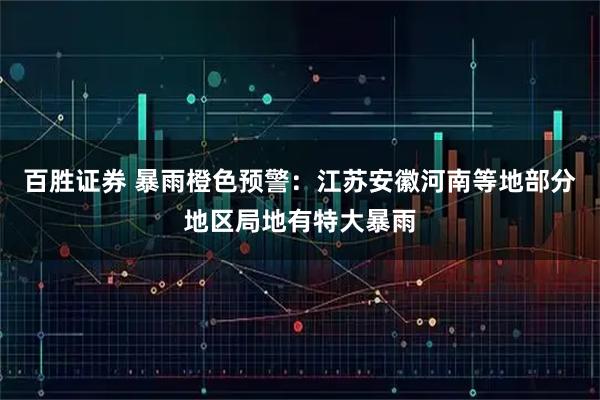 百胜证券 暴雨橙色预警:江苏安徽河南等地部分地区局地有特大暴雨