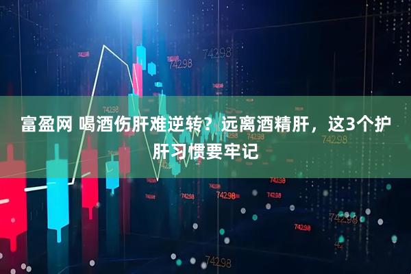 富盈网 喝酒伤肝难逆转？远离酒精肝，这3个护肝习惯要牢记