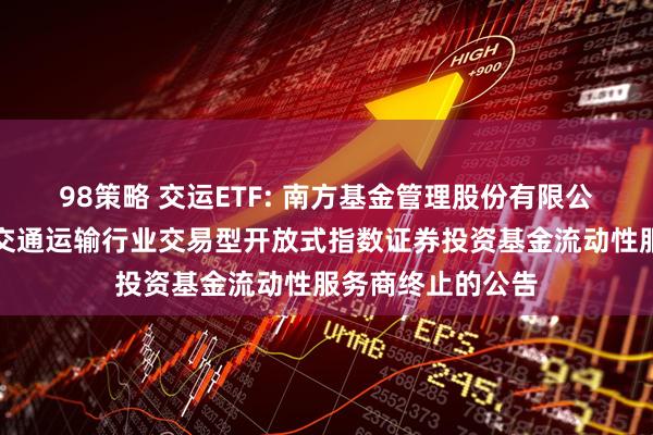 98策略 交运ETF: 南方基金管理股份有限公司关于南方国证交通运输行业交易型开放式指数证券投资基金流动性服务商终止的公告