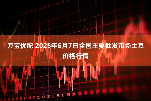 万宝优配 2025年6月7日全国主要批发市场土豆价格行情