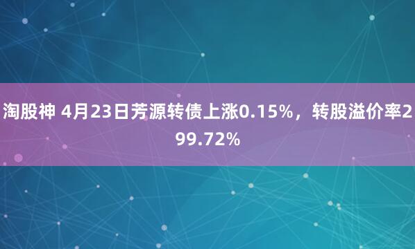 淘股神 4月23日芳源转债上涨0.15%，转股溢价率299.72%