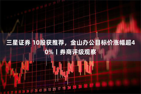 三星证券 10股获推荐,金山办公目标价涨幅超40%丨券商评级观察