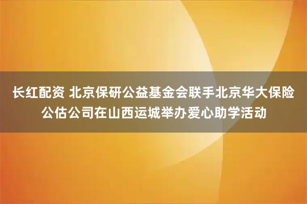 长红配资 北京保研公益基金会联手北京华大保险公估公司在山西运城举办爱心助学活动