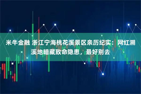 米牛金融 浙江宁海桃花溪景区亲历纪实：网红溯溪地暗藏致命隐患，最好别去